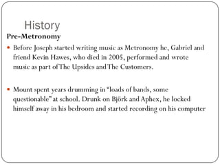 History
Pre-Metronomy
 Before Joseph started writing music as Metronomy he, Gabriel and
  friend Kevin Hawes, who died in 2005, performed and wrote
  music as part of The Upsides and The Customers.

 Mount spent years drumming in “loads of bands, some
  questionable” at school. Drunk on Björk and Aphex, he locked
  himself away in his bedroom and started recording on his computer
 