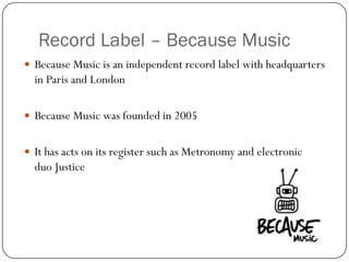 Record Label – Because Music
 Because Music is an independent record label with headquarters
  in Paris and London

 Because Music was founded in 2005


 It has acts on its register such as Metronomy and electronic
  duo Justice
 