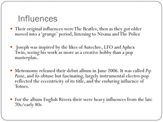 Influences
 Their original influences were The Beatles, then as they got older
  moved into a „grunge‟ period, listening to Nivana and The Police

 Joseph was inspired by the likes of Autechre, LFO and Aphex
  Twin, seeing his work as more as a creative hobby than a pop
  masterplan.

 Metronomy released their debut album in June 2006. It was called Pip
  Paine, and its obtuse but fascinating, largely instrumental electro-pop
  reflected the eccentricity of its title, and the enduring influence of
  Totnes.

 For the album English Rivera their were heavy influences from the late
  70s/early 80s
 