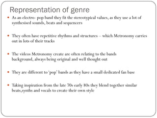 Representation of genre
 As an electro- pop band they fit the stereotypical values, as they use a lot of
  synthesised sounds, beats and sequencers

 They often have repetitive rhythms and structures – which Metronomy carries
  out in lots of their tracks

 The videos Metronomy create are often relating to the bands
  background, always being original and well thought out

 They are different to „pop‟ bands as they have a small dedicated fan base


 Taking inspiration from the late 70s early 80s they blend together similar
  beats,synths and vocals to create their own style
 