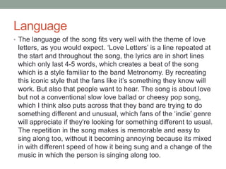 Language 
• The language of the song fits very well with the theme of love 
letters, as you would expect. ‘Love Letters’ is a line repeated at 
the start and throughout the song, the lyrics are in short lines 
which only last 4-5 words, which creates a beat of the song 
which is a style familiar to the band Metronomy. By recreating 
this iconic style that the fans like it’s something they know will 
work. But also that people want to hear. The song is about love 
but not a conventional slow love ballad or cheesy pop song, 
which I think also puts across that they band are trying to do 
something different and unusual, which fans of the ‘indie’ genre 
will appreciate if they're looking for something different to usual. 
The repetition in the song makes is memorable and easy to 
sing along too, without it becoming annoying because its mixed 
in with different speed of how it being sung and a change of the 
music in which the person is singing along too. 
 