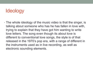 Ideology 
• The whole ideology of the music video is that the singer, is 
talking about someone who has he has fallen in love with, 
trying to explain that they have got him wanting to write 
love letters. The song even though its about love is 
different to conventional love songs, the style is of that 
released in the 1970’s pop era, with a range of different in 
the instruments used as in live recording, as well as 
electronic sounding elements. 
 