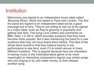 Institution 
• Metronomy are signed to an independent music label called 
‘Because Music’ which are based in Paris and London. The fact 
the band are signed to an independent label sends a good 
message out to fans. They’re not willing to sell out to be signed 
to a major label, even as they're growing in popularity and 
getting new fans. The song Love Letters was premiered on 
BBC radio 1 in 2014, which provides evidence that they have 
become more popular. But it also introducing the band to a new 
audience that may not have heard them before. The idea of the 
whole band overall is that they believe heavily in live 
performance to see fans, even if it to small venues in many 
different locations. This is popular because fans are interested 
in having music in the indie/alternative genre to be more 
meaningful or interesting compared to regular pop artists songs 
who are singing to try and make money, to then release 
another song. 
 
