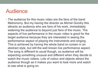 Audience 
• The audience for this music video are the fans of the band 
Metronomy. But my having the director as Michel Gondry this 
attracts an audience who are fans of his work, immediately 
widening the audience to beyond just fans of the music. The 
aspects of live performance in the music video is good for the 
target audience because they are interested in seeing the 
performance aspect of playing the instruments and singing. 
This is achieved by having the whole band on screen in an 
abstract style, but still the well known live performance aspect. 
The song is different to usual though, so audience will be 
expecting something unusual and different when they decide to 
watch the music videos. Lots of colour and objects attract the 
audience though as it makes you want to look more and watch 
to see what is going on. 
 