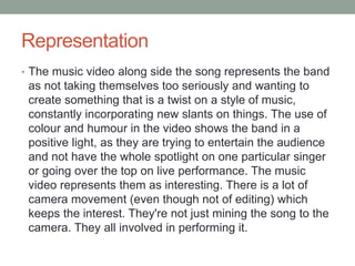 Representation 
• The music video along side the song represents the band 
as not taking themselves too seriously and wanting to 
create something that is a twist on a style of music, 
constantly incorporating new slants on things. The use of 
colour and humour in the video shows the band in a 
positive light, as they are trying to entertain the audience 
and not have the whole spotlight on one particular singer 
or going over the top on live performance. The music 
video represents them as interesting. There is a lot of 
camera movement (even though not of editing) which 
keeps the interest. They're not just mining the song to the 
camera. They all involved in performing it. 
