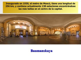 Baumanskaya Inaugurado en 1930, el metro de Moscú, tiene una longitud de 256 km, y contiene actualmente 138 estaciones encontrándose las más bellas en el centro de la capital. 