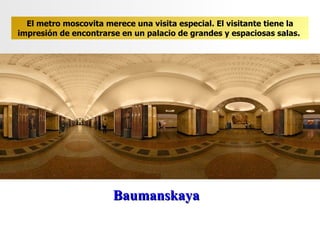 Baumanskaya El metro moscovita merece una visita especial. El visitante tiene la impresión de encontrarse en un palacio de grandes y espaciosas salas .  