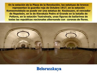 Belorusskaya En la estación de la Plaza de la Revolución, las estatuas de bronce representan la guardia roja de Octubre 1917, en la estación Komsomolskaïa se puede ver una estatua de  Koutouzov, el vencedor de Napoleón, en la de Kievskaïa Pedro el Grande en la batalla de Poltava, en la estación Teatralnaïa, unas figuras de bailarines de todas las republicas nacionales alternando con  coronas de flores. 
