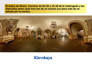 Kievskaya  El metro de Moscú  funciona de 5h.30 a 1h.30 de la madrugada y los intervalos entre cada tren son de un minuto (un poco más de un minuto por la noche). 