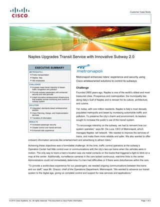 Customer Case Study




                       Naples Upgrades Transit Service with Innovative Subway 2.0

                               EXECUTIVE SUMMARY
                        METRONAPOLI
                         ● Public transportation
                         ● Naples, Italy                                          Metronapoli enhances riders’ experience and security using
                         ● 550 employees                                          Cisco wireless/wired solutions to control its subways.
                        CHALLENGE
                         ● Increase mass transit ridership to lessen              Challenge
                           traffic congestion and pollution
                         ● Provide subway passengers with enhanced                Founded 2800 years ago, Naples is one of the world’s oldest and most
                           security and new services
                         ● Install innovative wireless/wired infrastructure       treasured cities. Prosperous and cosmopolitan, the municipality lies
                           that enables remote monitoring and control of          along Italy’s Gulf of Naples and is renown for its culture, architecture,
                           subway system
                                                                                  and cuisine.
                        SOLUTION
                         ● Integrated, standards-based wireless/wired
                           solution
                                                                                  Yet, today, with one million residents, Naples is Italy’s most densely
                         ● Cisco Planning, Design, and Implementation             populated metropolis and beset by increasing automobile traffic and
                           services
                                                                                  pollution. To preserve the city’s charm and environment, its leaders
                         ● Transfers of information
                                                                                  sought to increase the public’s use of the transit system.
                        RESULTS
                         ● Increased passenger security
                                                                                  “To encourage ridership on the subway, we had to reinvent how our
                         ● Greater control over transit services
                         ● Enhanced rider experience
                                                                                  system operated,” says Mr. De Luca, CEO of Metronapoli, which
                                                                                  manages Naples’ rail network. “We needed to improve the services of
                                                                                  trains, and make them more reliable and safer. We also wanted to offer
                       onboard information services like entertainment and advertising to attract riders.”

                       Achieving these objectives was a formidable challenge. At the time, traffic control operators at the subway’s
                       Operation Center had little control over or communications with the city’s two-car trains when the vehicles were in
                       motion. The only way to track a train’s location was via metal contacts on the tracks that triggered a light to blink on a
                       map at the center. Additionally, surveillance cameras in the cars lacked continuous, real-time links to the center.
                       Administrators could not immediately determine if a train had difficulties or if there were disturbances within the cars.

                       “To provide a world-class experience for our passengers, we needed ongoing communications between the trains
                       and our staff,” says Mr. Orazzo, chief of the Operations Department, Metronapoli. “We wanted to advance our transit
                       system to the digital age, giving us complete control and support for new services and applications.”




© 2010 Cisco Systems, Inc. All rights reserved. This document is Cisco Public Information.                                                          Page 1 of 4
 