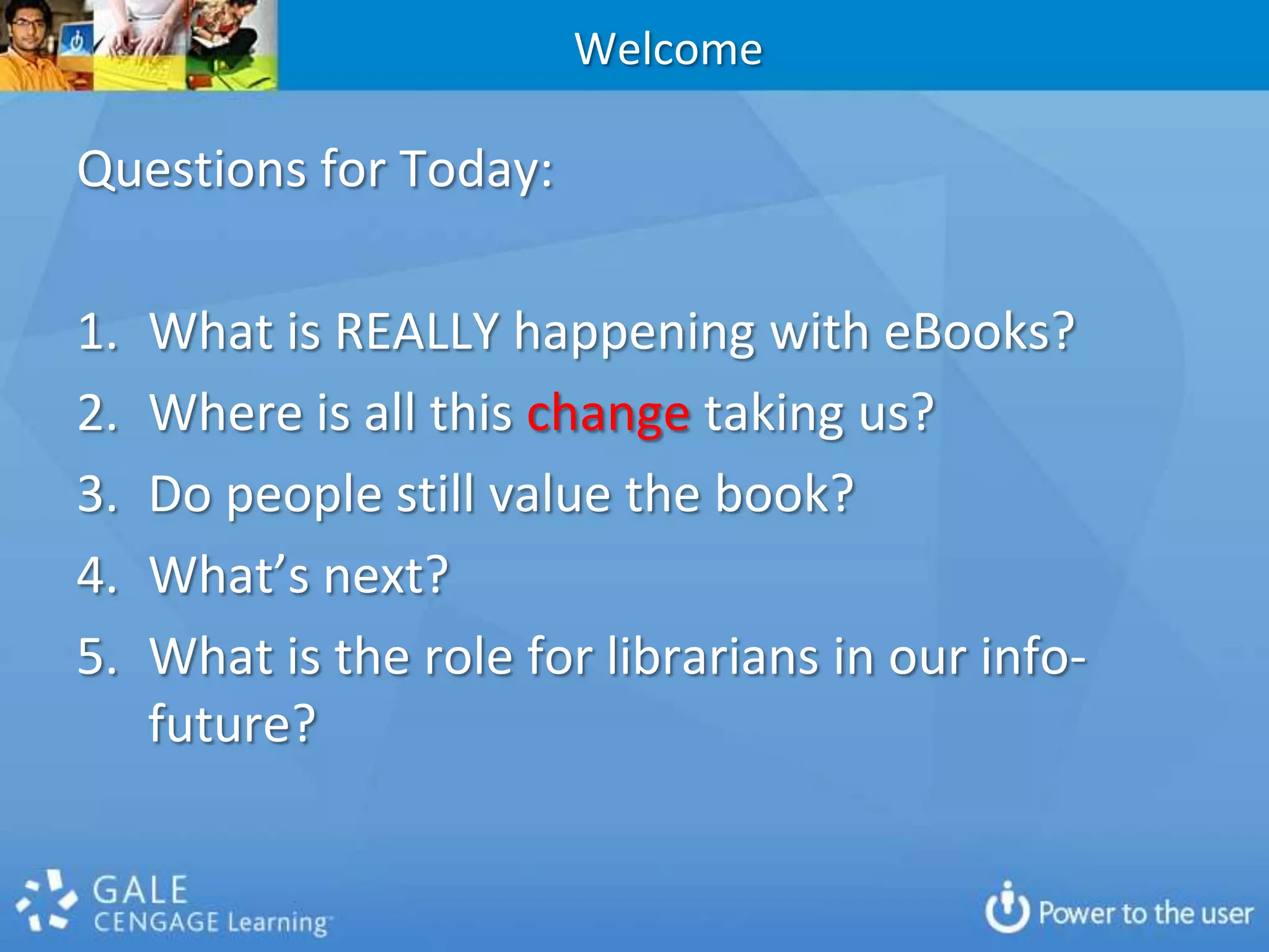 WelcomeQuestions for Today:What is REALLY happening with eBooks?Where is all this change taking us?Do people still value the book?  What’s next?What is the role for librarians in our info-future?