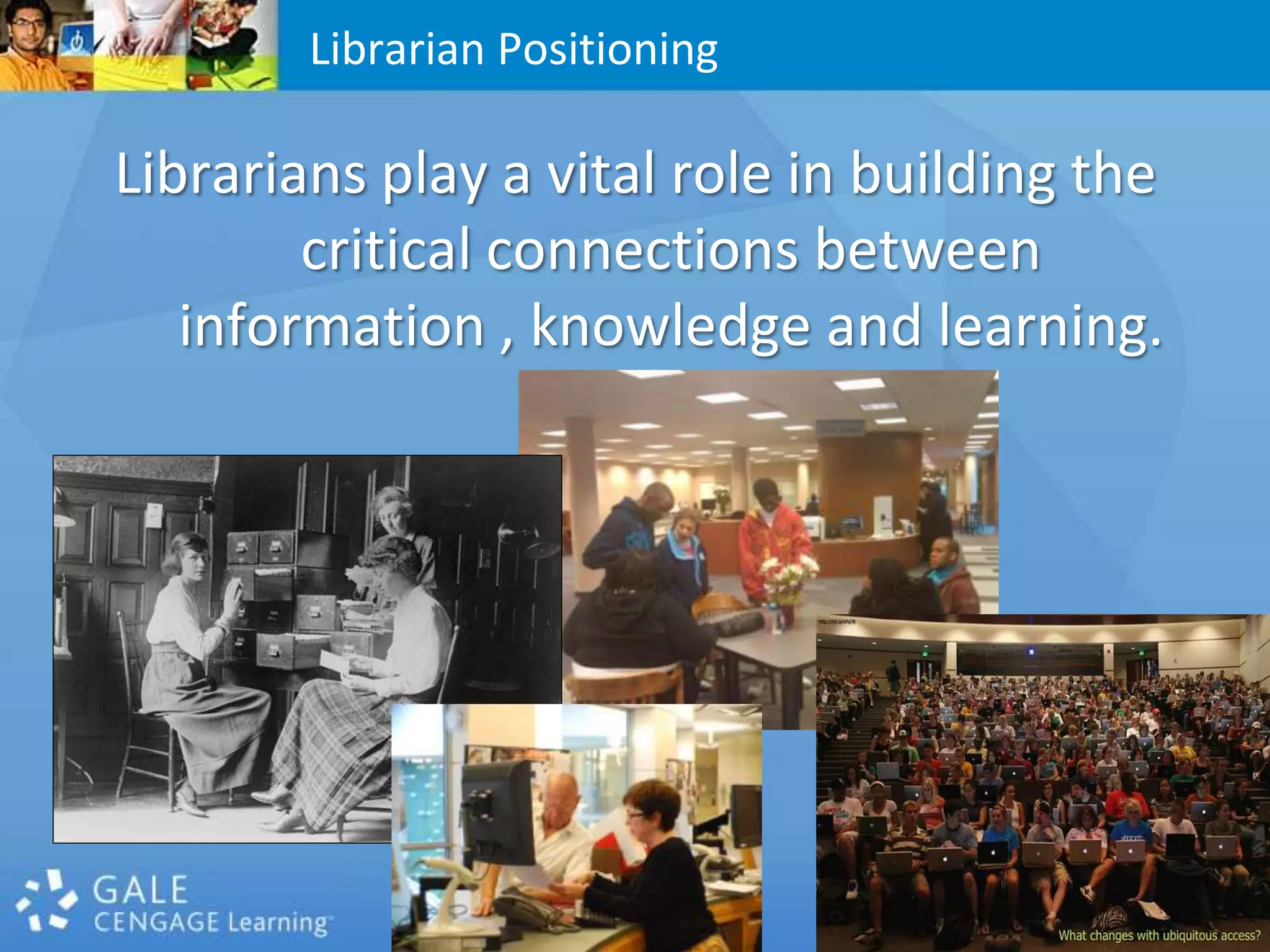 Librarians play a vital role in building the critical connections between information , knowledge and learning.Librarian Positioning