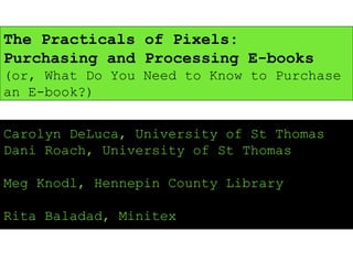 The Practicals of Pixels: Purchasing and Processing E-books  (or, What Do You Need to Know to Purchase an E-book?) Carolyn DeLuca, University of St Thomas Dani Roach, University of St Thomas Meg Knodl, Hennepin County Library Rita Baladad, Minitex 