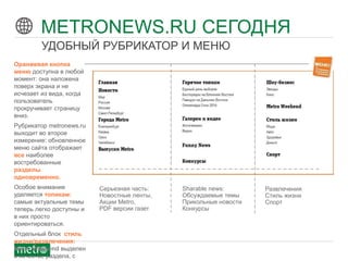© 2012 Metro International
Оранжевая кнопка
меню доступна в любой
момент: она наложена
поверх экрана и не
исчезает из вида, когда
пользователь
прокручивает страницу
вниз.
Рубрикатор metronews.ru
выходит во второе
измерение: обновленное
меню сайта отображает
все наиболее
востребованные
разделы
одновременно.
Особое внимание
уделяется топикам:
самые актуальные темы
теперь легко доступны и
в них просто
ориентироваться.
Отдельный блок стиль
жизни/развлечения:
Metro Weekend выделен
в качестве раздела, с
Серьезная часть:
Новостные ленты,
Акции Metro,
PDF версии газет
Sharable news:
Обсуждаемые темы
Прикольные новости
Конкурсы
Развлечения
Стиль жизни
Спорт
METRONEWS.RU СЕГОДНЯ
УДОБНЫЙ РУБРИКАТОР И МЕНЮ
 