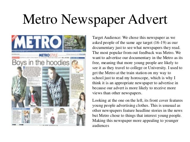 Metro Newspaper Advert
Target Audience: We chose this newspaper as we
asked people of the same age target (16-19) as our
documentary just to see what newspapers they read.
The most popular from out feedback was Metro. We
want to advertise our documentary in the Metro as its
free, meaning that more young people are likely to
see it as they travel to college or University. I used to
get the Metro at the train station on my way to
school just to read my horoscope, which is why I
think it is an appropriate newspaper to advertise in
because our advert is more likely to receive more
views than other newspapers.
Looking at the one on the left, its front cover features
young people advertising clothes. This is unusual as
other newspapers feature headline stories in the news
but Metro chose to things that interest young people.
Making this newspaper more appealing to younger
audiences
 
