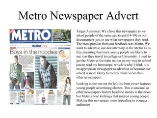 Metro Newspaper Advert Target Audience: We chose this newspaper as we asked people of the same age target (14-19) as our documentary just to see what newspapers they read. The most popular from out feedback was Metro. We want to advertise our documentary in the Metro as its free, meaning that more young people are likely to see it as they travel to college or University. I used to get the Metro at the train station on my way to school just to read my horoscope, which is why I think it is an appropriate newspaper to advertise in because our advert is more likely to receive more views than other newspapers. Looking at the one on the left, its front cover features young people advertising clothes. This is unusual as other newspapers feature headline stories in the news but Metro chose to things that interest young people. Making this newspaper more appealing to younger audiences 