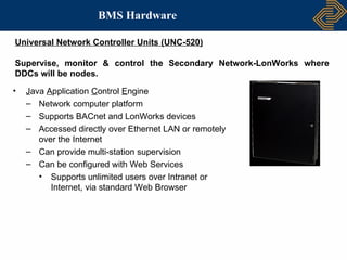 BMS Hardware

Universal Network Controller Units (UNC-520)

Supervise, monitor & control the Secondary Network-LonWorks where
DDCs will be nodes.
•   Java Application Control Engine
    – Network computer platform
    – Supports BACnet and LonWorks devices
    – Accessed directly over Ethernet LAN or remotely
       over the Internet
    – Can provide multi-station supervision
    – Can be configured with Web Services
       • Supports unlimited users over Intranet or
          Internet, via standard Web Browser
 