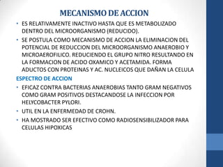 MECANISMODEACCION
• ES RELATIVAMENTE INACTIVO HASTA QUE ES METABOLIZADO
DENTRO DEL MICROORGANISMO (REDUCIDO).
• SE POSTULA COMO MECANISMO DE ACCION LA ELIMINACION DEL
POTENCIAL DE REDUCCION DEL MICROORGANISMO ANAEROBIO Y
MICROAEROFILICO. REDUCIENDO EL GRUPO NITRO RESULTANDO EN
LA FORMACION DE ACIDO OXAMICO Y ACETAMIDA. FORMA
ADUCTOS CON PROTEINAS Y AC. NUCLEICOS QUE DAÑAN LA CELULA
ESPECTRO DE ACCION
• EFICAZ CONTRA BACTERIAS ANAEROBIAS TANTO GRAM NEGATIVOS
COMO GRAM POSITIVOS DESTACANDOSE LA INFECCION POR
HELYCOBACTER PYLORI.
• UTIL EN LA ENFERMEDAD DE CROHN.
• HA MOSTRADO SER EFECTIVO COMO RADIOSENSIBILIZADOR PARA
CELULAS HIPOXICAS
 