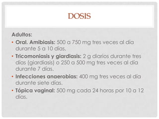 DOSIS
Adultos:
• Oral. Amibiasis: 500 a 750 mg tres veces al día
durante 5 a 10 días.
• Tricomoniasis y giardiasis: 2 g diarios durante tres
días (giardiasis) o 250 a 500 mg tres veces al día
durante 7 días.
• Infecciones anaerobias: 400 mg tres veces al día
durante siete días.
• Tópica vaginal: 500 mg cada 24 horas por 10 a 12
días.

 