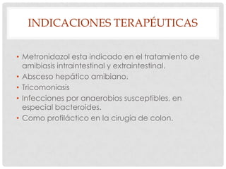 INDICACIONES TERAPÉUTICAS
• Metronidazol esta indicado en el tratamiento de
amibiasis intraintestinal y extraintestinal.
• Absceso hepático amibiano.
• Tricomoniasis
• Infecciones por anaerobios susceptibles, en
especial bacteroides.
• Como profiláctico en la cirugía de colon.

 