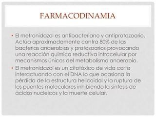 FARMACODINAMIA
• El metronidazol es antibacteriano y antiprotozoario.
Actúa aproximadamente contra 80% de las
bacterias anaerobias y protozoarios provocando
una reacción química reductiva intracelular por
mecanismos únicos del metabolismo anaerobio.
• El metronidazol es un citotóxico de vida corta
interactuando con el DNA lo que ocasiona la
pérdida de la estructura helicoidal y la ruptura de
los puentes moleculares inhibiendo la síntesis de
ácidos nucleicos y la muerte celular.

 