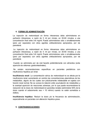 4. FORMA DE ADMINISTRACIÓN
La inyección de metronidazol en forma intravenosa debe administrarse en
perfusión intravenosa, a razón de 5 ml por minuto, en 30-60 minutos, a una
concentración final entre 5-8 mg/ml. Puede administrarse sola o simultáneamente
(pero por separado) con otros agentes antibacterianos apropiados, por vía
parenteral.
La inyección de metronidazol en forma intravenosa debe administrarse en
perfusión intravenosa, a razón de 5 ml por minuto, en 30-60 minutos, a una
concentración final entre 5-8 mg/ml. Puede administrarse sola o simultáneamente
(pero por separado) con otros agentes antibacterianos apropiados, por vía
parenteral.
Cuando se administra por vía oral hacerlo preferiblemente con alimentos (evita
aparición de síntomas gastrointestinales).
No existen recomendaciones específicas en pacientes pediátricos con
insuficiencia hepática y/o renal.
Insuficiencia renal: La concentración sérica de metronidazol no se afecta por la
insuficiencia renal, aumentando en cambio las concentraciones plasmáticas de los
metabolitos, alguno de los cuales son prácticamente indetectable en sujetos con
función renal normal. No se conoce la relación entre acumulación de metabolitos y
la eventual aparición de reacciones adversas, por lo que puede recomendarse la
reducción de la dosis de metronidazol en pacientes renales (administrar 50% de la
dosis cuando el aclaramiento sea < 10 ml/min) cuando no estén sometidos a
diálisis.
Insuficiencia hepática: Reducir la dosis y/o la frecuencia de administración,
especialmente en pacientes con alteración hepática grave.
5. CONTRAINDICACIONES
 