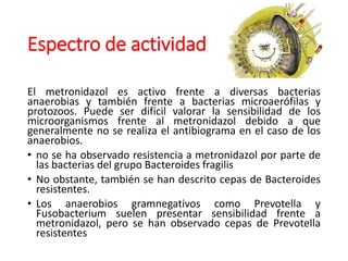 Espectro de actividad
El metronidazol es activo frente a diversas bacterias
anaerobias y también frente a bacterias microaerófilas y
protozoos. Puede ser difícil valorar la sensibilidad de los
microorganismos frente al metronidazol debido a que
generalmente no se realiza el antibiograma en el caso de los
anaerobios.
• no se ha observado resistencia a metronidazol por parte de
las bacterias del grupo Bacteroides fragilis
• No obstante, también se han descrito cepas de Bacteroides
resistentes.
• Los anaerobios gramnegativos como Prevotella y
Fusobacterium suelen presentar sensibilidad frente a
metronidazol, pero se han observado cepas de Prevotella
resistentes
 