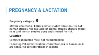 PREGNANCY & LACTATION
•Pregnancy category: B
•May be acceptable. Either animal studies show no risk but
human studies not available or animal studies showed minor
risks and human studies done and showed no risk.
•Lactation
•Excreted in human milk; not recommended
•Following PO administration, concentrations in human milk
are similar to concentrations in plasma
 