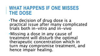 WHAT HAPPENS IF ONE MISSES
THE DOSE
•The decision of drug dose is a
practical issue after many complicated
trials both in-vitro and in-vivo
•Missing a dose in any cause of
treatment will disturb the optimal
therapeutic concentration which in
turn may compromise treatment, and
hence impair healing.
 