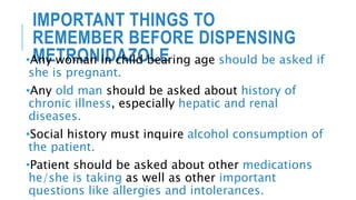 IMPORTANT THINGS TO
REMEMBER BEFORE DISPENSING
METRONIDAZOLE•Any woman in child bearing age should be asked if
she is pregnant.
•Any old man should be asked about history of
chronic illness, especially hepatic and renal
diseases.
•Social history must inquire alcohol consumption of
the patient.
•Patient should be asked about other medications
he/she is taking as well as other important
questions like allergies and intolerances.
 
