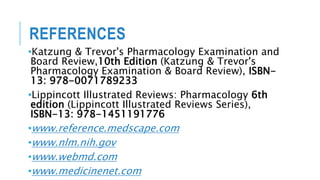 REFERENCES
•Katzung & Trevor's Pharmacology Examination and
Board Review,10th Edition (Katzung & Trevor's
Pharmacology Examination & Board Review), ISBN-
13: 978-0071789233
•Lippincott Illustrated Reviews: Pharmacology 6th
edition (Lippincott Illustrated Reviews Series),
ISBN-13: 978-1451191776
•www.reference.medscape.com
•www.nlm.nih.gov
•www.webmd.com
•www.medicinenet.com
 