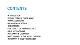 CONTENTS
•INTRODUCTION
•DOSAGE FORMS & TRADE NAMES
•PHARMACOKINETICS
•MECHANISM OF ACTION
•INDICATIONS
•SIDE EFFECTS OF METRONIDAZOLE
•DRUG INTERACTIONS
•PREGNANCY & LACTATION
•WHAT HAPPENS IF ONE MISSES THE DOSE
•IMPORTANT THINGS TO REMEMBER
 
