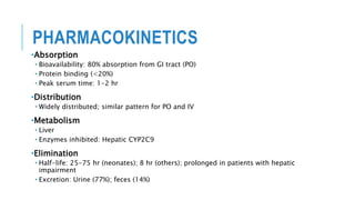 PHARMACOKINETICS
•Absorption
• Bioavailability: 80% absorption from GI tract (PO)
• Protein binding (<20%)
• Peak serum time: 1-2 hr
•Distribution
• Widely distributed; similar pattern for PO and IV
•Metabolism
• Liver
• Enzymes inhibited: Hepatic CYP2C9
•Elimination
• Half-life: 25-75 hr (neonates); 8 hr (others); prolonged in patients with hepatic
impairment
• Excretion: Urine (77%); feces (14%)
 