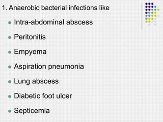1. Anaerobic bacterial infections like
 Intra-abdominal abscess
 Peritonitis
 Empyema
 Aspiration pneumonia
 Lung abscess
 Diabetic foot ulcer
 Septicemia
 
