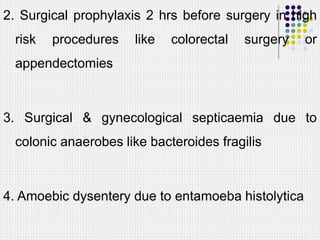 2. Surgical prophylaxis 2 hrs before surgery in high
risk procedures like colorectal surgery or
appendectomies
3. Surgical & gynecological septicaemia due to
colonic anaerobes like bacteroides fragilis
4. Amoebic dysentery due to entamoeba histolytica
 