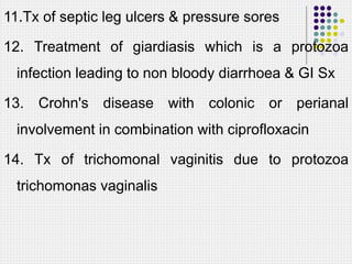 11.Tx of septic leg ulcers & pressure sores
12. Treatment of giardiasis which is a protozoa
infection leading to non bloody diarrhoea & GI Sx
13. Crohn's disease with colonic or perianal
involvement in combination with ciprofloxacin
14. Tx of trichomonal vaginitis due to protozoa
trichomonas vaginalis
 