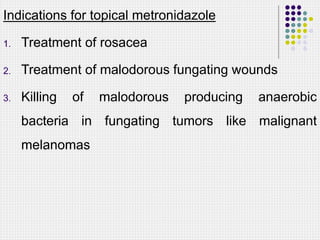 Indications for topical metronidazole
1. Treatment of rosacea
2. Treatment of malodorous fungating wounds
3. Killing of malodorous producing anaerobic
bacteria in fungating tumors like malignant
melanomas
 
