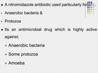  A nitroimidazole antibiotic used particularly for;
 Anaerobic bacteria &
 Protozoa
 Its an antimicrobial drug which is highly active
against;
 Anaerobic bacteria
 Some protozoa
 Amoeba
 