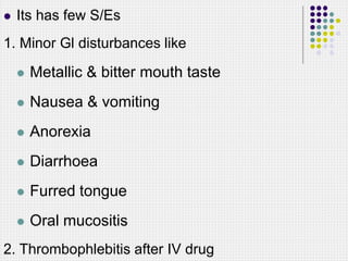  Its has few S/Es
1. Minor Gl disturbances like
 Metallic & bitter mouth taste
 Nausea & vomiting
 Anorexia
 Diarrhoea
 Furred tongue
 Oral mucositis
2. Thrombophlebitis after IV drug
 
