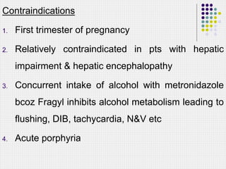 Contraindications
1. First trimester of pregnancy
2. Relatively contraindicated in pts with hepatic
impairment & hepatic encephalopathy
3. Concurrent intake of alcohol with metronidazole
bcoz Fragyl inhibits alcohol metabolism leading to
flushing, DIB, tachycardia, N&V etc
4. Acute porphyria
 