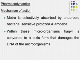 Pharmacodynamics
Mechanism of action
 Metro is selectively absorbed by anaerobic
bacteria, sensitive protozoa & amoeba
 Within these micro-organisms fragyl is
converted to a toxic form that damages the
DNA of the microorganisms
 