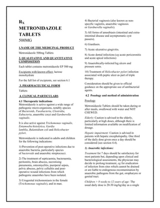 Metronidazole 500mg Tablets SMPC, Taj Pharmaceuticals
Metronidazole 500mg Tablets Taj Pharma : Uses, Side Effects, Interactions, Pict ures, Warnings, Metronidazole Dosag e & Rx Info | Metronidazole Uses, Side Effects - Metronidazole: Indications, Side Effects, Warning s, Metronidazole - Drug Information - Taj Pharma, Metronidazole dose Taj pharmaceuticals Metronidazole interactions, Taj Pharmaceutical Metronidazole contraindications, Metronidazole price, Metronidazole Taj Pharma Metronidazole 500mg Tablets SMPC- Taj Pharma . Stay connected to all updated on Metronidazole Taj Pharmaceuticals Taj pharmaceuticals Hyderabad.
RX
METRONIDAZOLE
TABLETS
500MG
1.NAME OF THE MEDICINAL PRODUCT
Metronidazole 500mg Tablets
2. QUALITATIVE AND QUANTITATIVE
COMPOSITION
Each tablet contains metronidazole EP 500 mg
Excipients with known effect: lactose
monohydrate
For the full list of excipients, see section 6.1
3. PHARMACEUTICAL FORM
Tablets
4. CLINICAL PARTICULARS
4.1 Therapeutic indications
Metronidazole is active against a wide range of
pathogenic micro-organisms, notably species
of Bacteroids, Fusobacteria, Clostridia,
Eubacteria, anaerobic cocci and Gardnerella
vaginalis.
It is also active against Trichomonas vaginalis,
Entamoeba histolytica, Gardia
lamblia, Balantidium coli and Helicobacter
pylori.
Metronidazole is indicated in adults and children
for the following indications:
1) Prevention of post-operative infections due to
anaerobic bacteria, particularly species
of bacteroids and anaerobic streptococci.
2) The treatment of septicaemia, bacteraemia,
peritonitis, brain abscess, necrotising
pneumonia, osteomyelitis, puerperal sepsis,
pelvic abscess, pelvic cellulitis and post-
operative wound infections from which
pathogenic anaerobes have been isolated.
3) Urogenital trichomoniasis in the female
(Trichomonas vaginalis), and in man.
4) Bacterial vaginosis (also known as non-
specific vaginitis, anaerobic vaginosis
or Gardnerella vaginalis).
5) All forms of amoebiasis (intestinal and extra-
intestinal disease and asymptomatic cyst
passers).
6) Giardiasis.
7) Acute ulcerative gingivitis.
8) Acute dental infections (eg acute pericoronitis
and acute apical infections)
9) Anaerobically-infected leg ulcers and
pressure sores.
10) Treatment of Helicobacter pylori infection
associated with peptic ulcer as part of triple
therapy.
Consideration should be given to official
guidance on the appropriate use of antibacterial
agents.
4.2 Posology and method of administration
Posology
Metronidazole Tablets should be taken during or
after meals, swallowed with water and NOT
CHEWED.
Elderly: Caution is advised in the elderly,
particularly at high doses, although there is
limited information available on modification of
dosage.
Hepatic impairment: Caution is advised in
patients with hepatic encephalopathy. One third
of the daily dose given once a day should be
considered (see section 4.4).
1) Anaerobic infections:
Treatment for 7 days should be satisfactory for
most patients but, depending upon clinical and
bacteriological assessments, the physician may
decide to prolong treatment, eg for eradication
of infection from sites which cannot be drained
or are liable to endogenous recontamination by
anaerobic pathogens from the gut, oropharynx or
genital tract.
Children > 8 weeks to 12 years of age: The
usual daily dose is 20-30 mg/kg/day as a single
 