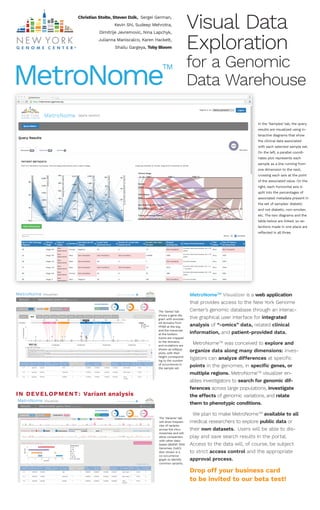 MetroNomeTM
Visualizer is a web application
that provides access to the New York Genome
Center’s genomic database through an interac-
tive graphical user interface for integrated
analysis of “-omics” data, related clinical
information, and patient-provided data.
MetroNomeTM
was conceived to explore and
organize data along many dimensions: inves-
tigators can analyze differences at speciﬁc
points in the genomes, in speciﬁc genes, or
multiple regions. MetroNomeTM
visualizer en-
ables investigators to search for genomic dif-
ferences across large populations, investigate
the effects of genomic variations, and relate
them to phenotypic conditions.
We plan to make MetroNomeTM
available to all
medical researchers to explore public data or
their own datasets. Users will be able to dis-
play and save search results in the portal.
Access to the data will, of course, be subject
to strict access control and the appropriate
approval process.
Drop off your business card
to be invited to our beta test!
MetroNome
TM
SAMPLES VARIANTSGENES124 1067323SAMPLES VARIANTS124 1067GENES 323
MetroNome Visualizer Signed in as Lois Lane
Abbreviated query here [see more]Results Edit query
Samples
ID Gender Age Diabetic Stroke Cardiac Smoking BMI Creatinine LDL Chol. HIV Rubella BRCA1 BRCA2 Blood Type RF antibodyHypertension
45
70
59
88
104
98
49
A+
A-
B+
O+
B+
AB+
O-
B-
B-
A+
AB-
Abbreviated query here [see more]Results Edit query
BRAFOverview next 10 » Genome Browser
Results Edit queryAbbreviated query here [see more]
DAB2 HRAS CACNG3 MAP2K2 COX7B MYL4 ACTC1 UQCRB MAP2K5
RBD Pkinase_TyrC1_15'
5'
3'
3'
Impact
High
Moderate
Low
1 200 300100 400 500 600 700 734 aa
43,889,500 43,890,000 43,890,500 43,891,000      nt
0
5
# of Samples
BRAF-001
Domains
BRAF-002
BRAF-003
BRAF-004
5 Alternate transcripts (click to load into view)
Protein-coding
Protein-coding
Nonsense mediated decay
Retained intron
S428T
Choose columns
Chrom Position rsID SnpEff ENCODERegulome
score
C /T 1 55512190 rs512159 High
Moderate
Modiﬁer
splice region 1 121374 00.008239
G/T 1 55512192 rs121622 splice region 1 121376 00.008239
A/C 1 55512194 rs812164 splice
acceptor
1 121372 00.008239
1
1
1
1
1
1
0.008239
0.008239
0.008239
0.008239
0.008239
0.008239
0.008239
0.008239
0.008239
Ref/Alt
Protein
Consequence
Annotation
Allele
Count
Allele
Number
Number of
Homozygotes
Allele
Frequency
Gene
Allele Freq.
1000 Gen.
Allele Freq.
ExAc
Allele Freq.
MetroNome
18468 533
Current Selection
Samples VariantsGenes
Save Download
Visual Data
Exploration
for a Genomic
Data Warehouse
In the ‘Samples’ tab, the query
results are visualized using in-
teractive diagrams that show
the clinical data associated
with each selected sample set.
On the left, a parallel coordi-
nates plot represents each
sample as a line running from
one dimension to the next,
crossing each axis at the point
of the associated value. On the
right, each horizontal axis is
split into the percentages of
associated metadata present in
the set of samples: diabetic
and not diabetic, non-smoker,
etc. The two diagrams and the
table below are linked, so se-
lections made in one place are
reﬂected in all three.
The ‘Genes’ tab
shows a gene dia-
gram with annotat-
ed domains from
PFAM at the top,
and the transcript
at the bottom.
Exons are mapped
to the domains,
and mutations are
shown as lollipop
plots, with their
height correspond-
ing to the number
of occurrences in
the sample set.
The ‘Variants’ tab
will show frequen-
cies of variants
across the chro-
mosomes and will
allow comparison
with other data-
bases (dbSNP, 1000
Genomes, ExAC).
Also shown is a
co-occurrence
graph to identify
common variants.
Christian Stolte, Steven Dzik, Sergei German,
Kevin Shi, Sudeep Mehrotra,
Dimitrije Jevremovic, Nina Lapchyk,
Julianna Maniscalco, Karen Hackett,
Shailu Gargeya, Toby Bloom
IN DEVELOPMENT: Variant analysis
SAMPLES VARIANTSGENES124 1067323SAMPLES VARIANTS124 1067
MetroNome Visualizer Signed in as Lois Lane
Abbreviated query here [see more]Results Edit queryResults Edit query
Hide Co-occurance
Variants
Distribution:
A: 12
T: 15
AT: 9
G: 8
A T: 8
T AT: 8
A T AT G:3
A
T
AT
G
Samples
0 5 10 15 20 25
Variants common in this query
Abbreviated query here [see more]
Choose columns
Chrom Position rsID SnpEff ENCODERegulome
score
C / T  1 55512190 rs512159 High
Moderate
Modiﬁer
High
splice region 1 121374 00.008239
G / T  1 55512192 rs121622 splice region 1 121376 00.008239
A / C  1 55512194 rs812164 splice
acceptor
1 121372 00.008239
C / A  1 55512197 rs518806 p.Ala134Asp BRAF missense 1 121374 00.008239
1
1
1
1
1
1
1
1
0.008239
0.008239
0.008239
0.008239
0.008239
0.008239
0.008239
0.008239
0.008239
0.008239
0.008239
0.008239
Ref/Alt
Protein
Consequence
Annotation
Allele
Count
Allele
Number
Number of
Homozygotes
Allele
Frequency
Gene
Allele Freq.
1000 Gen.
Allele Freq.
ExAc
Allele Freq.
MetroNome
1                                               3                                 10 
Variant frequency for selected query
Comparison in not in: dbSNP 1000Genomes ExAC
pathogenicFilter: rare
Select reference DBs
1                                                3                                 10 
0.0008329 MetroNome Allele Frequency Cut-off
0.00950
Allele Frequency Cut-off
0.00000
Allele Frequency Cut-off
18468 533
Current Selection
Samples VariantsGenes
Save Download
demo_account
 