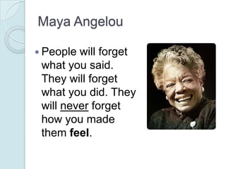 Maya Angelou

 People will forget
 what you said.
 They will forget
 what you did. They
 will never forget
 how you made
...