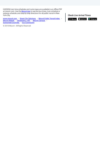 HUDSON train time schedules and route maps are available in an o ine PDF
at moovit.com. Use the Moovit App to see live bus times, train schedule or
subway schedule, and step-by-step directions for all public transit in New
York City.
© 2018 Moovit - All Rights Reserved
Check Live Arrival Times
www.moovit.com Smart City Solutions Moovit Public Transit Index
Moovit Widget Developers / API Moovit Carpool
Supported Countries Our Community
 