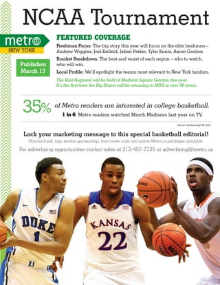 NCAA Tournament
Featured Coverage
New York

Publishes
March 17

Freshman Focus: The big story this year will focus on the elite freshmen –
Andrew Wiggins, Joel Embiid, Jabari Parker, Tyler Ennis, Aaron Gordon
Bracket Breakdown: The best and worst of each region – who to watch,
who will win.
Local Profile: We’ll spotlight the teams most relevant to New York fandom.
The East Regional will be held at Madison Square Garden this year.
It’s the first time the Big Dance will be returning to MSG in over 50 years.

35%

of Metro readers are interested in college basketball.
1 in 6 Metro readers watched March Madness last year on TV.
Source: Scarborough R2 2013

Lock your marketing message to this special basketball editorial!
Standard ads, logo section sponsorship, front cover units and online Metro.us packages available.

For advertising opportunities contact sales at 212-457-7735 or advertising@metro.us

 