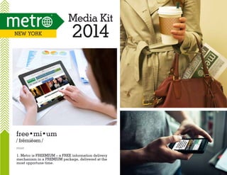 Media Kit
New YOrk

2014

free•mi•um
/ fremie m /
e

noun

1. Metro is FREEMIUM – a FREE information delivery
mechanism in a PREMIUM package, delivered at the
most opportune time.

 
