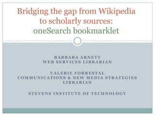 Bridging the gap from Wikipedia
      to scholarly sources:
    oneSearch bookmarklet


          BARBARA ARNETT
       WEB SERVICES LIBRARIAN

         VALERIE FORRESTAL
COMMUNICATIONS & NEW MEDIA STRATEGIES
             LIBRARIAN

   STEVENS INSTITUTE OF TECHNOLOGY
 