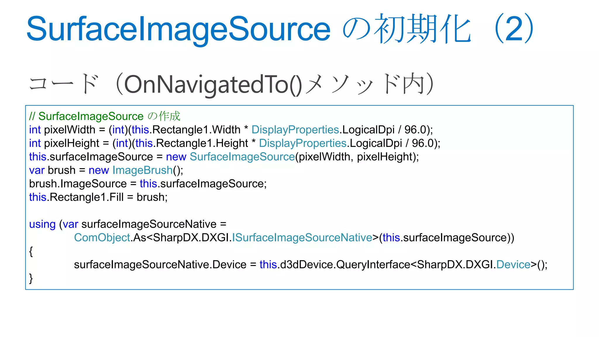 // SurfaceImageSource の作成
int pixelWidth = (int)(this.Rectangle1.Width * DisplayProperties.LogicalDpi / 96.0);
int pixelHeight = (int)(this.Rectangle1.Height * DisplayProperties.LogicalDpi / 96.0);
this.surfaceImageSource = new SurfaceImageSource(pixelWidth, pixelHeight);
var brush = new ImageBrush();
brush.ImageSource = this.surfaceImageSource;
this.Rectangle1.Fill = brush;

using (var surfaceImageSourceNative =
         ComObject.As<SharpDX.DXGI.ISurfaceImageSourceNative>(this.surfaceImageSource))
{
         surfaceImageSourceNative.Device = this.d3dDevice.QueryInterface<SharpDX.DXGI.Device>();
}
 