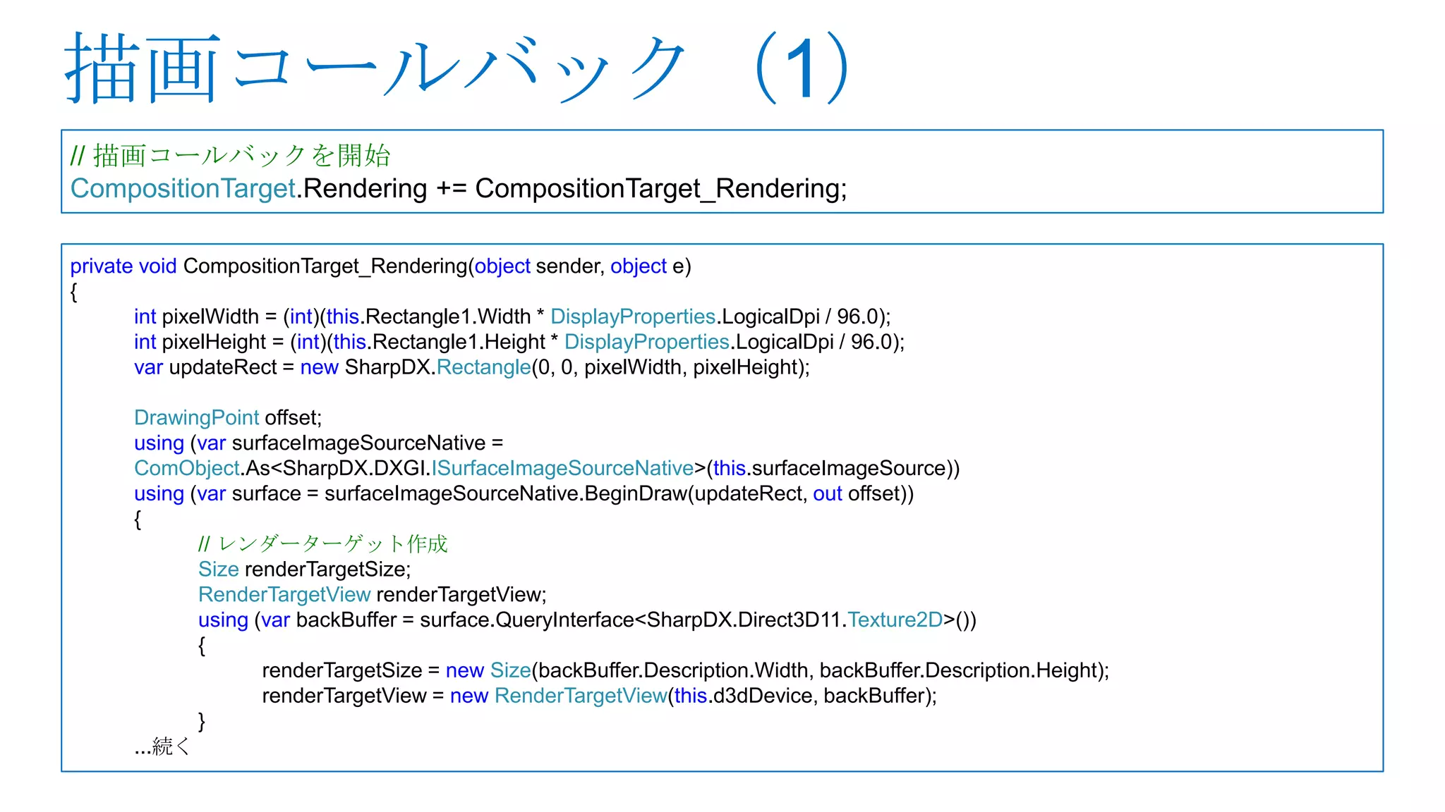 // 描画コールバックを開始
CompositionTarget.Rendering += CompositionTarget_Rendering;

private void CompositionTarget_Rendering(object sender, object e)
{
       int pixelWidth = (int)(this.Rectangle1.Width * DisplayProperties.LogicalDpi / 96.0);
       int pixelHeight = (int)(this.Rectangle1.Height * DisplayProperties.LogicalDpi / 96.0);
       var updateRect = new SharpDX.Rectangle(0, 0, pixelWidth, pixelHeight);

       DrawingPoint offset;
       using (var surfaceImageSourceNative =
       ComObject.As<SharpDX.DXGI.ISurfaceImageSourceNative>(this.surfaceImageSource))
       using (var surface = surfaceImageSourceNative.BeginDraw(updateRect, out offset))
       {
              // レンダーターゲット作成
              Size renderTargetSize;
              RenderTargetView renderTargetView;
              using (var backBuffer = surface.QueryInterface<SharpDX.Direct3D11.Texture2D>())
              {
                     renderTargetSize = new Size(backBuffer.Description.Width, backBuffer.Description.Height);
                     renderTargetView = new RenderTargetView(this.d3dDevice, backBuffer);
              }
       ...続く
 